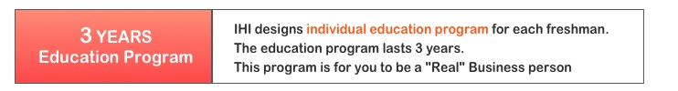 IHI designs individual education program for each freshman. The education program lasts for 3 years. This program is for you to be a” Real" Business person 