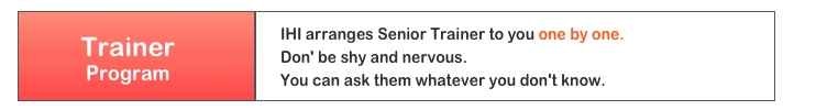IHI arranges Senior Trainer to you one by one.  Don' be shy and nervous. You can ask them whatever you don't know. 